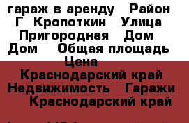 гараж в аренду › Район ­ Г. Кропоткин › Улица ­ Пригородная › Дом ­ Дом2 › Общая площадь ­ 24 › Цена ­ 2 000 - Краснодарский край Недвижимость » Гаражи   . Краснодарский край